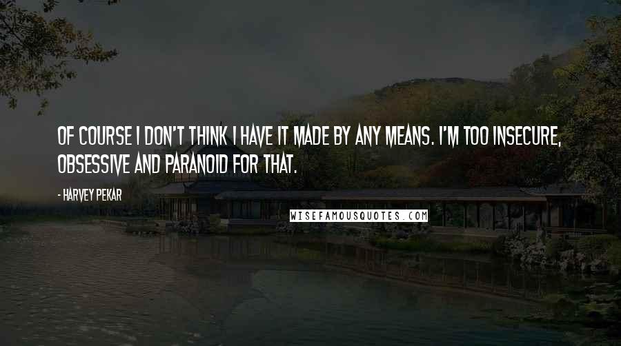 Harvey Pekar Quotes: Of course I don't think I have it made by any means. I'm too insecure, obsessive and paranoid for that.