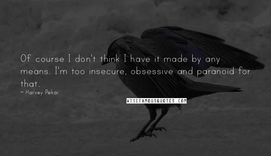 Harvey Pekar Quotes: Of course I don't think I have it made by any means. I'm too insecure, obsessive and paranoid for that.