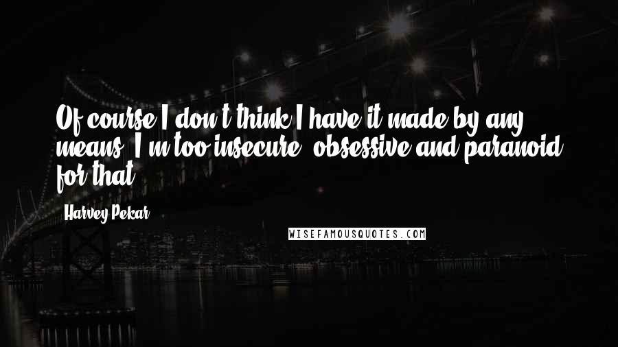 Harvey Pekar Quotes: Of course I don't think I have it made by any means. I'm too insecure, obsessive and paranoid for that.