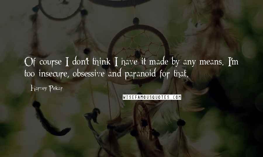 Harvey Pekar Quotes: Of course I don't think I have it made by any means. I'm too insecure, obsessive and paranoid for that.