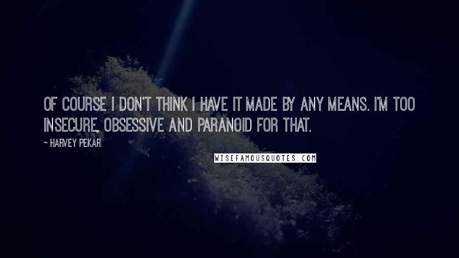 Harvey Pekar Quotes: Of course I don't think I have it made by any means. I'm too insecure, obsessive and paranoid for that.