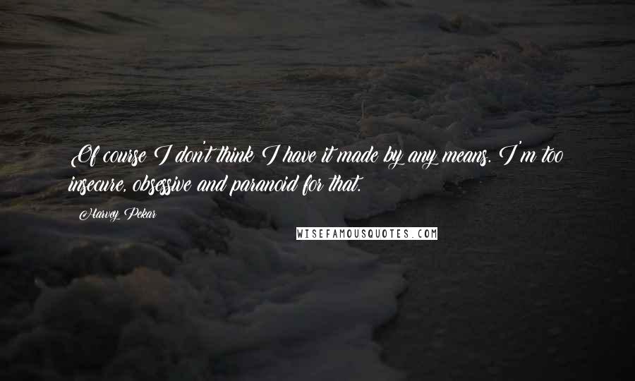 Harvey Pekar Quotes: Of course I don't think I have it made by any means. I'm too insecure, obsessive and paranoid for that.