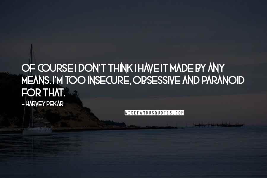 Harvey Pekar Quotes: Of course I don't think I have it made by any means. I'm too insecure, obsessive and paranoid for that.