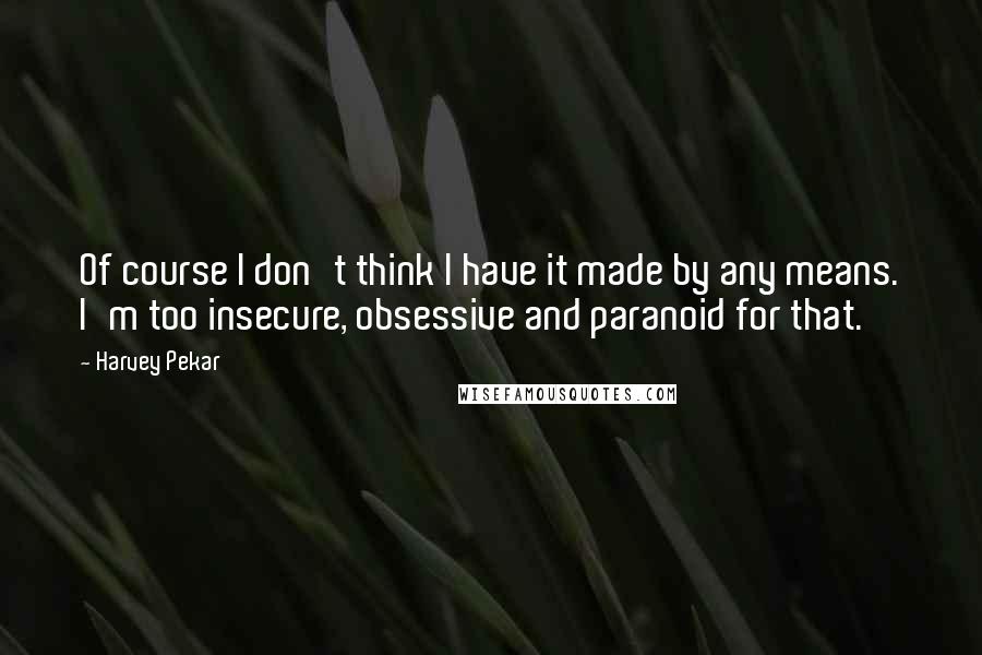 Harvey Pekar Quotes: Of course I don't think I have it made by any means. I'm too insecure, obsessive and paranoid for that.