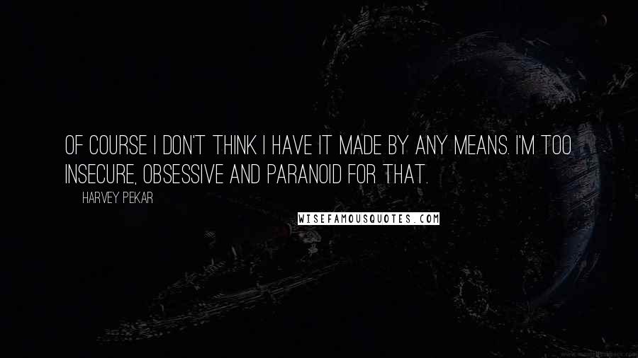 Harvey Pekar Quotes: Of course I don't think I have it made by any means. I'm too insecure, obsessive and paranoid for that.