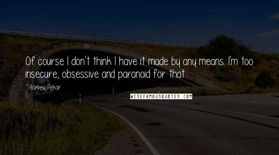 Harvey Pekar Quotes: Of course I don't think I have it made by any means. I'm too insecure, obsessive and paranoid for that.