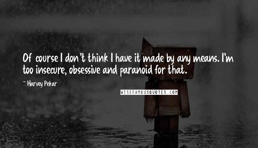 Harvey Pekar Quotes: Of course I don't think I have it made by any means. I'm too insecure, obsessive and paranoid for that.