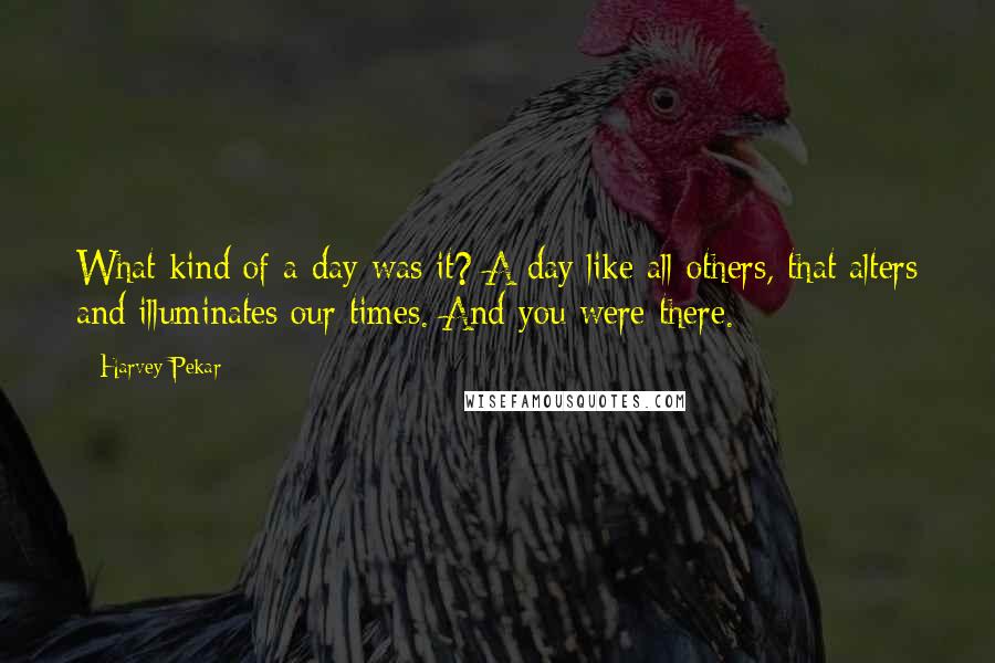 Harvey Pekar Quotes: What kind of a day was it? A day like all others, that alters and illuminates our times. And you were there.