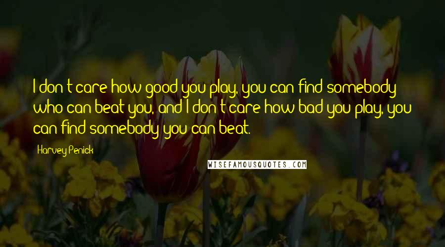 Harvey Penick Quotes: I don't care how good you play, you can find somebody who can beat you, and I don't care how bad you play, you can find somebody you can beat.