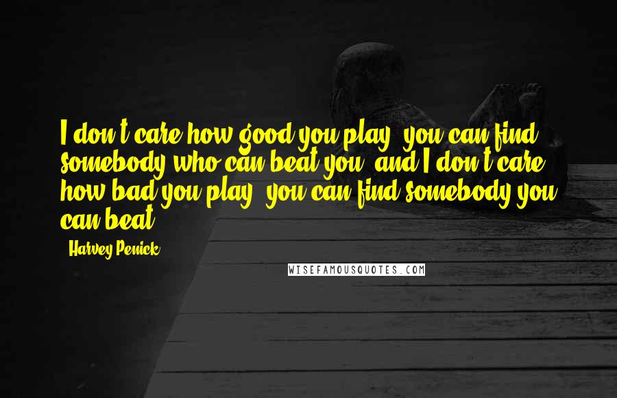 Harvey Penick Quotes: I don't care how good you play, you can find somebody who can beat you, and I don't care how bad you play, you can find somebody you can beat.
