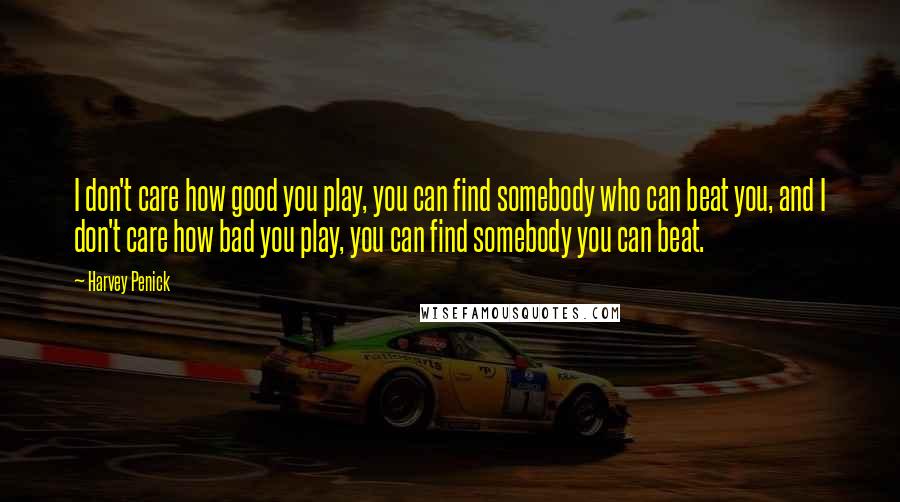 Harvey Penick Quotes: I don't care how good you play, you can find somebody who can beat you, and I don't care how bad you play, you can find somebody you can beat.