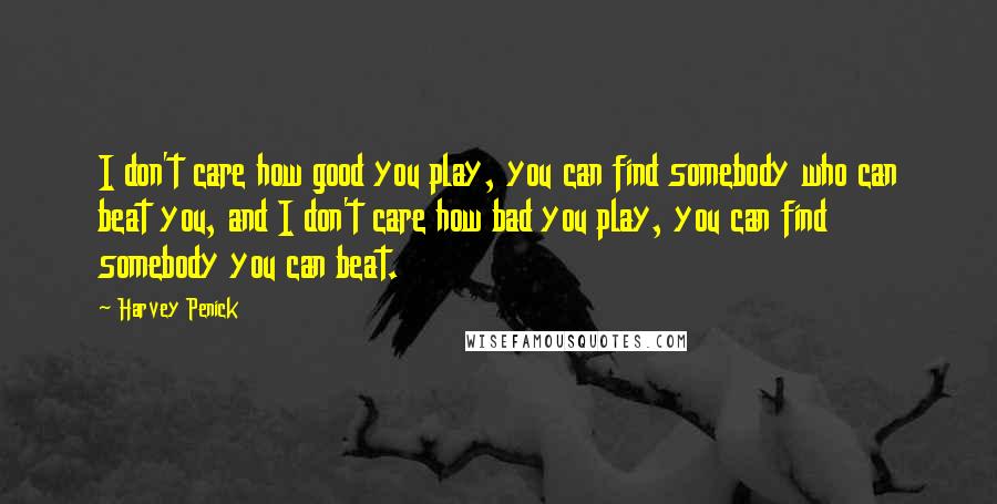 Harvey Penick Quotes: I don't care how good you play, you can find somebody who can beat you, and I don't care how bad you play, you can find somebody you can beat.