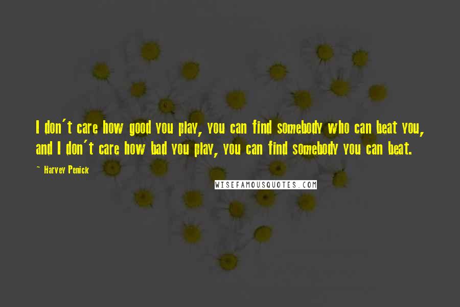 Harvey Penick Quotes: I don't care how good you play, you can find somebody who can beat you, and I don't care how bad you play, you can find somebody you can beat.