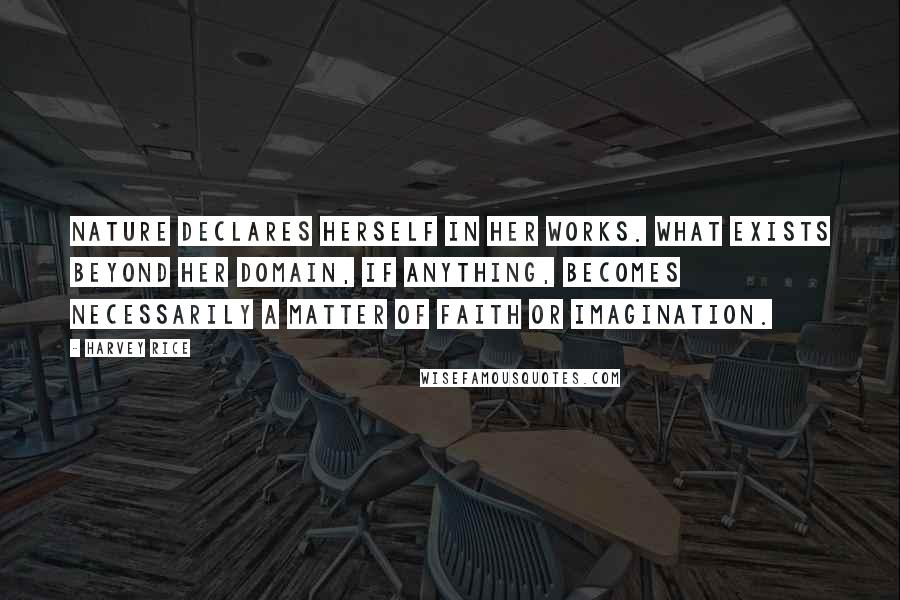 Harvey Rice Quotes: Nature declares herself in her works. What exists beyond her domain, if anything, becomes necessarily a matter of faith or imagination.