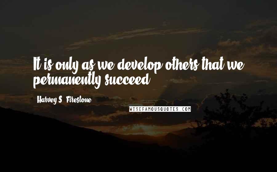 Harvey S. Firestone Quotes: It is only as we develop others that we permanently succeed.