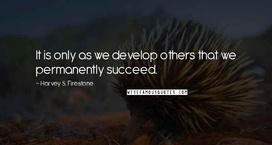 Harvey S. Firestone Quotes: It is only as we develop others that we permanently succeed.