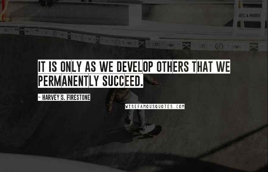 Harvey S. Firestone Quotes: It is only as we develop others that we permanently succeed.