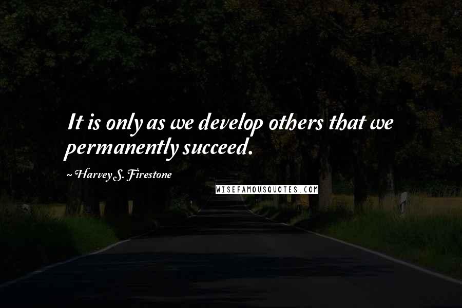 Harvey S. Firestone Quotes: It is only as we develop others that we permanently succeed.