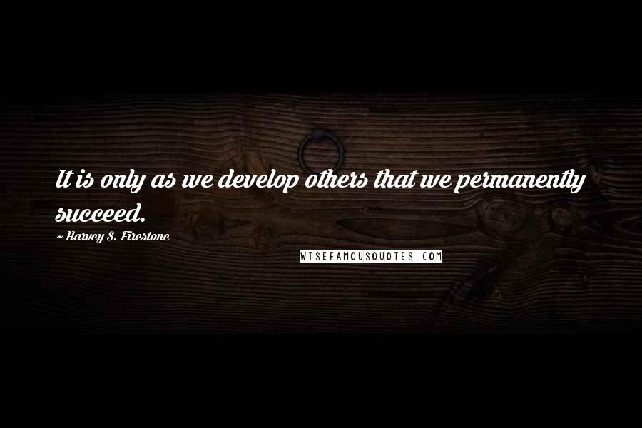 Harvey S. Firestone Quotes: It is only as we develop others that we permanently succeed.