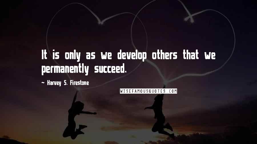 Harvey S. Firestone Quotes: It is only as we develop others that we permanently succeed.