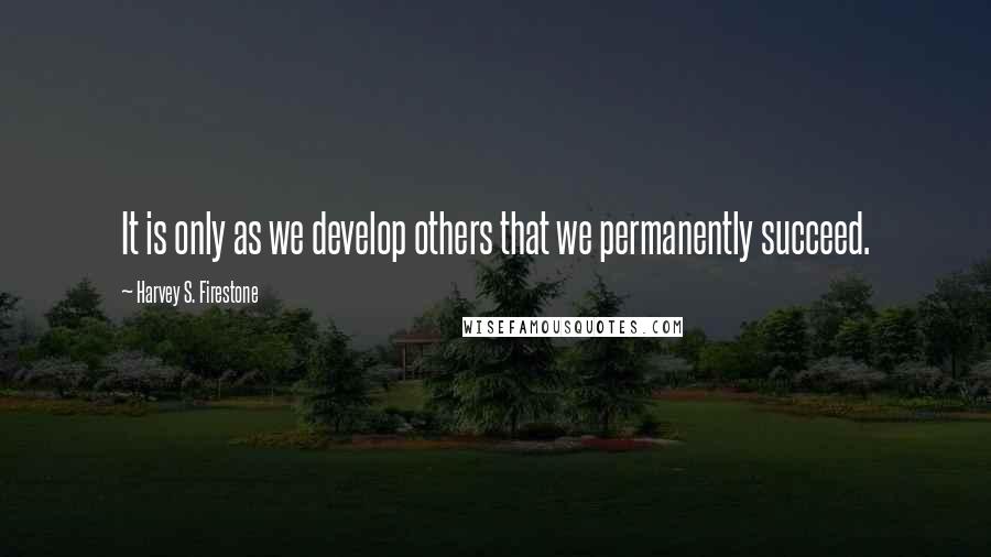 Harvey S. Firestone Quotes: It is only as we develop others that we permanently succeed.