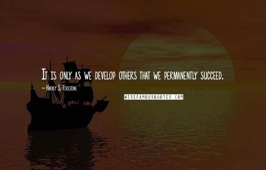 Harvey S. Firestone Quotes: It is only as we develop others that we permanently succeed.