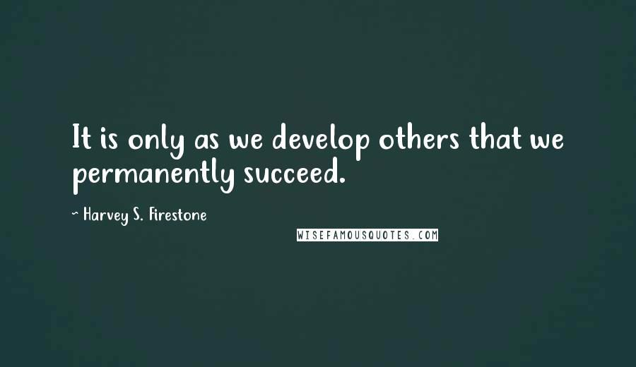 Harvey S. Firestone Quotes: It is only as we develop others that we permanently succeed.