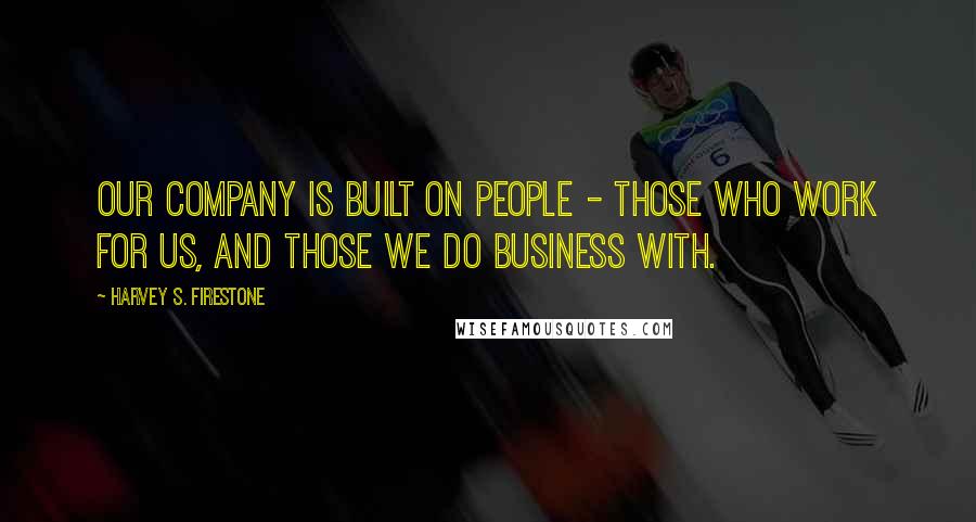 Harvey S. Firestone Quotes: Our company is built on people - those who work for us, and those we do business with.