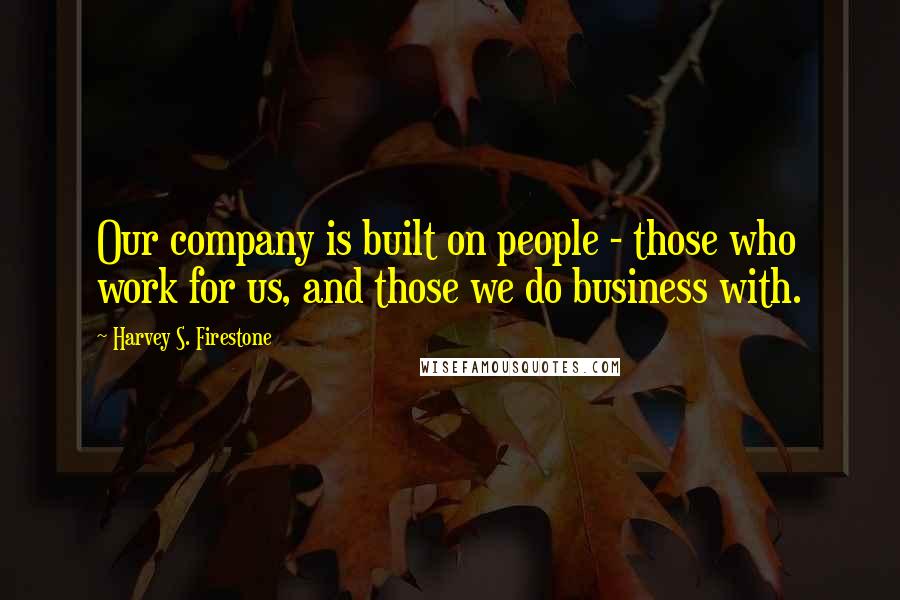 Harvey S. Firestone Quotes: Our company is built on people - those who work for us, and those we do business with.