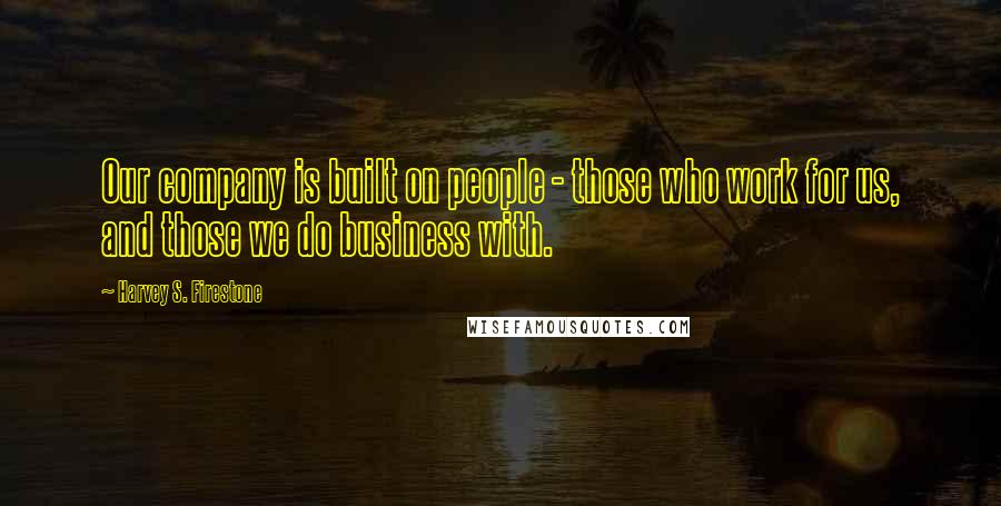 Harvey S. Firestone Quotes: Our company is built on people - those who work for us, and those we do business with.