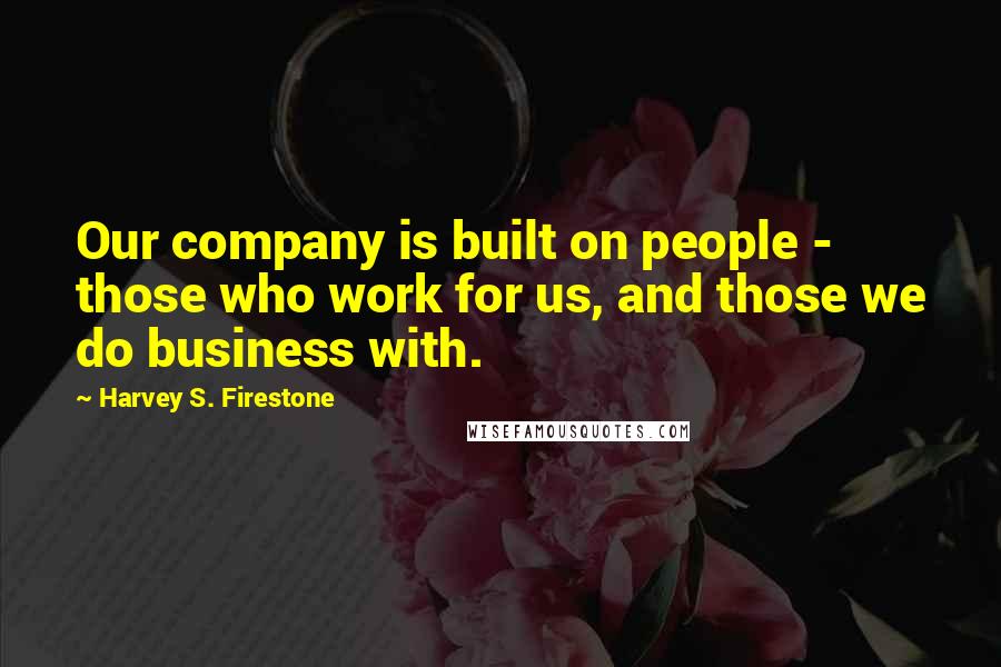 Harvey S. Firestone Quotes: Our company is built on people - those who work for us, and those we do business with.