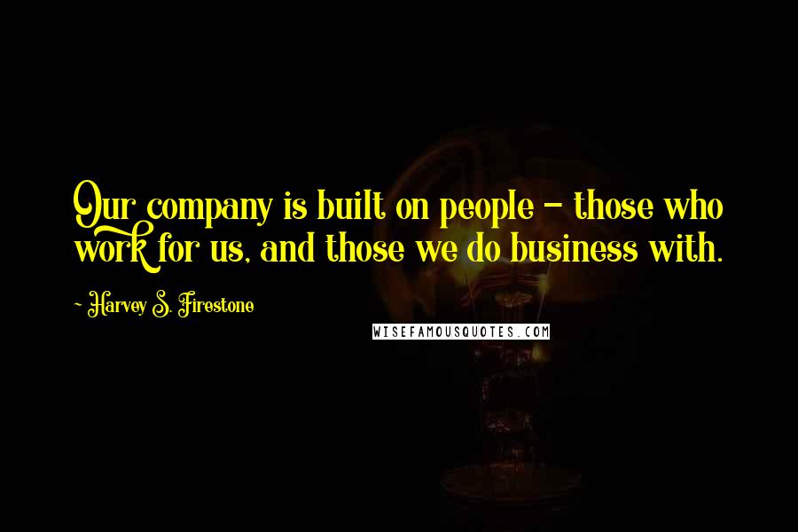 Harvey S. Firestone Quotes: Our company is built on people - those who work for us, and those we do business with.