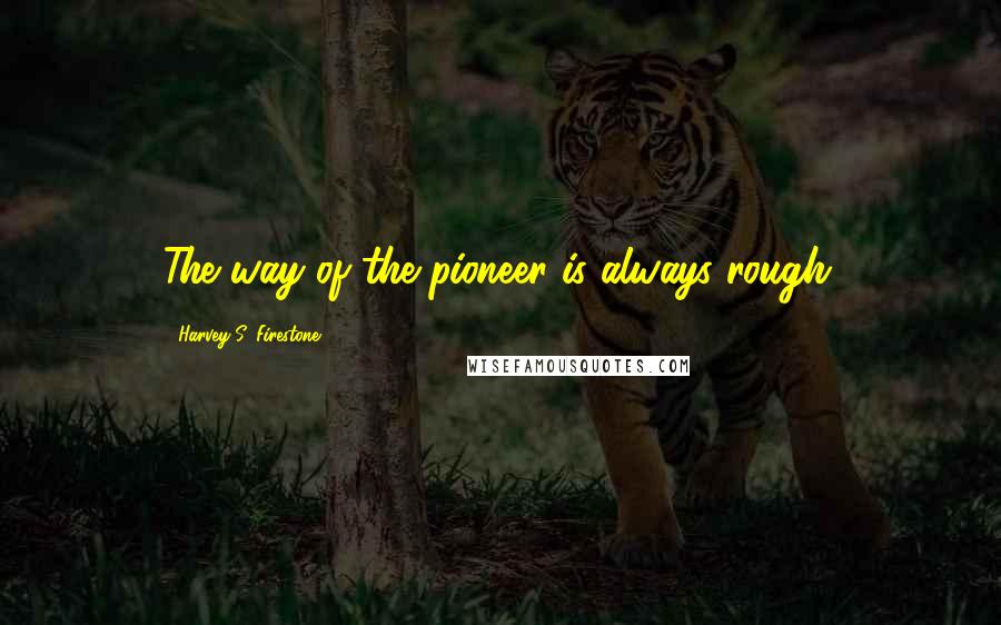 Harvey S. Firestone Quotes: The way of the pioneer is always rough.