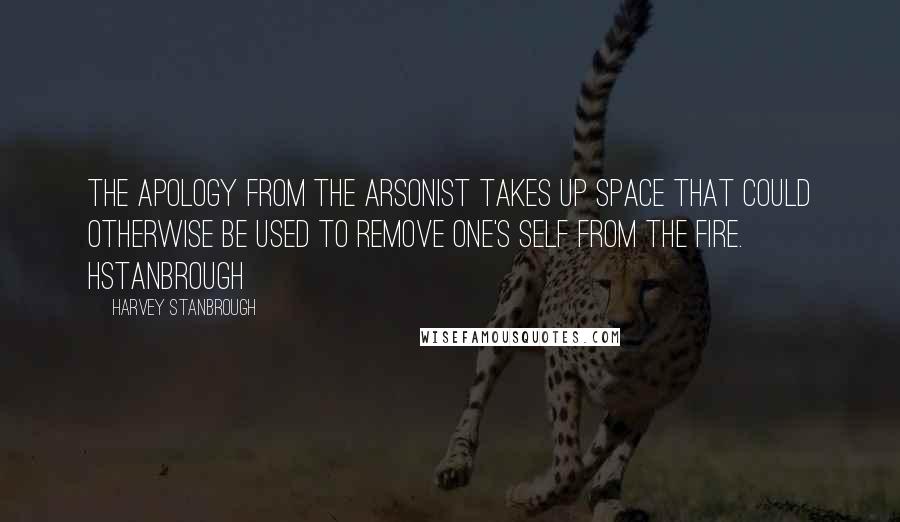 Harvey Stanbrough Quotes: The apology from the arsonist takes up space that could otherwise be used to remove one's self from the fire. HStanbrough