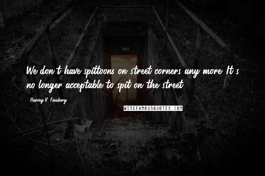 Harvey V. Fineberg Quotes: We don't have spittoons on street corners any more. It's no longer acceptable to spit on the street.