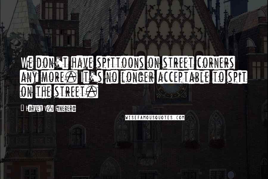 Harvey V. Fineberg Quotes: We don't have spittoons on street corners any more. It's no longer acceptable to spit on the street.