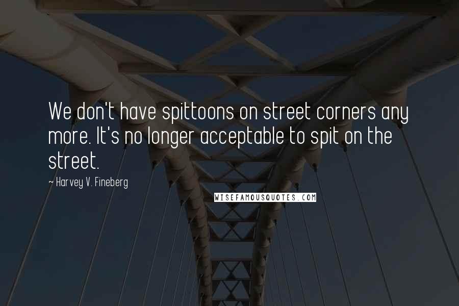 Harvey V. Fineberg Quotes: We don't have spittoons on street corners any more. It's no longer acceptable to spit on the street.