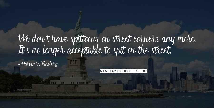 Harvey V. Fineberg Quotes: We don't have spittoons on street corners any more. It's no longer acceptable to spit on the street.