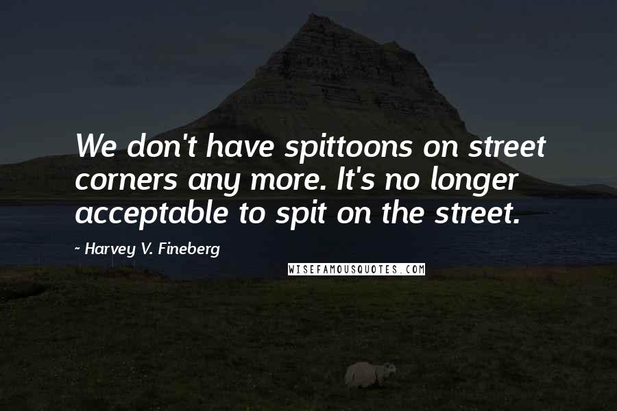 Harvey V. Fineberg Quotes: We don't have spittoons on street corners any more. It's no longer acceptable to spit on the street.