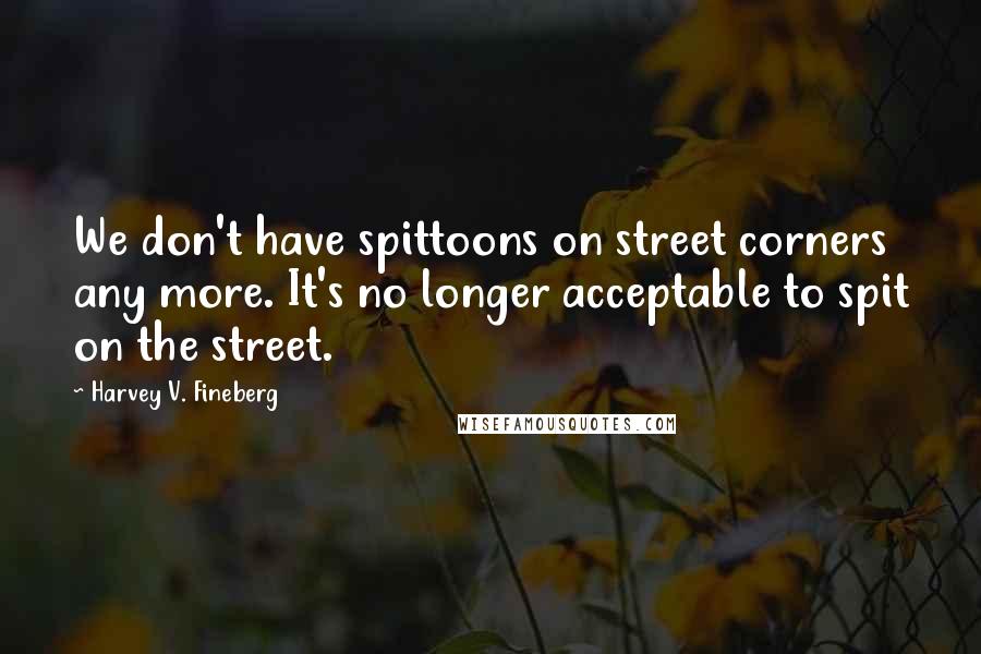Harvey V. Fineberg Quotes: We don't have spittoons on street corners any more. It's no longer acceptable to spit on the street.