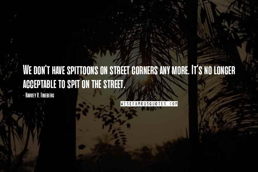 Harvey V. Fineberg Quotes: We don't have spittoons on street corners any more. It's no longer acceptable to spit on the street.