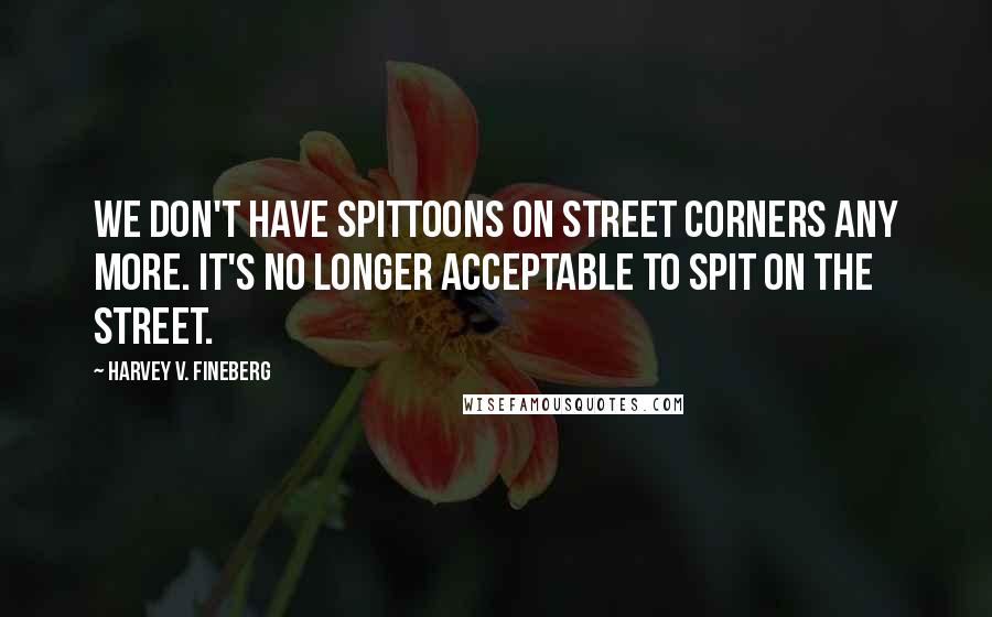 Harvey V. Fineberg Quotes: We don't have spittoons on street corners any more. It's no longer acceptable to spit on the street.