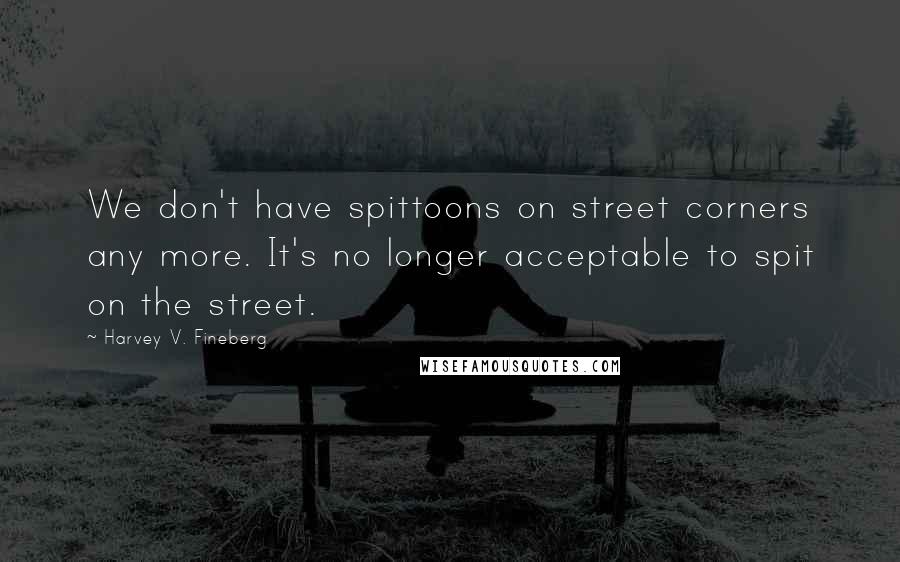 Harvey V. Fineberg Quotes: We don't have spittoons on street corners any more. It's no longer acceptable to spit on the street.