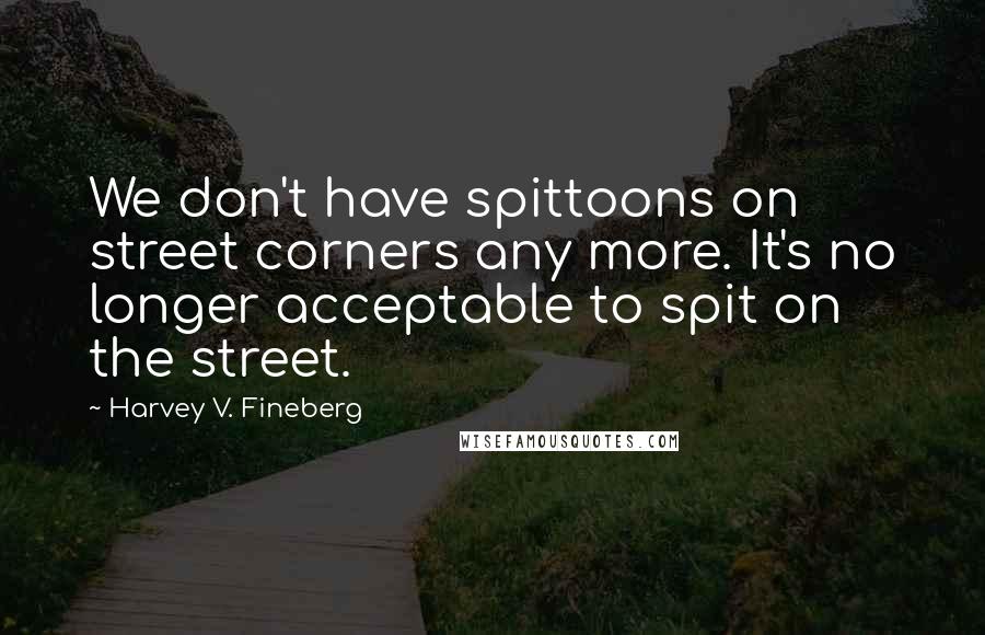 Harvey V. Fineberg Quotes: We don't have spittoons on street corners any more. It's no longer acceptable to spit on the street.