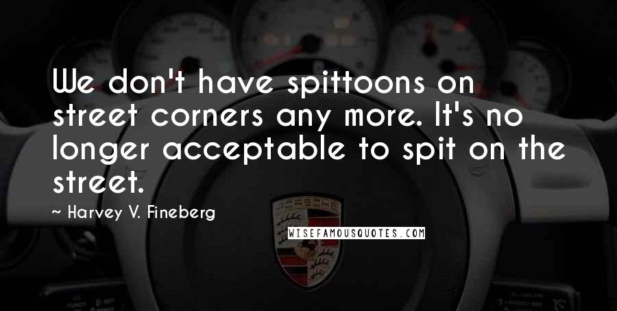 Harvey V. Fineberg Quotes: We don't have spittoons on street corners any more. It's no longer acceptable to spit on the street.