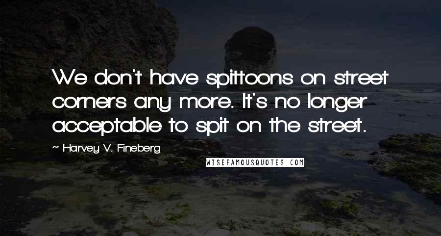 Harvey V. Fineberg Quotes: We don't have spittoons on street corners any more. It's no longer acceptable to spit on the street.