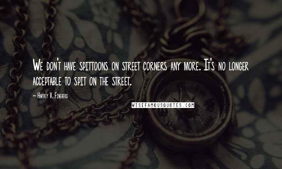 Harvey V. Fineberg Quotes: We don't have spittoons on street corners any more. It's no longer acceptable to spit on the street.