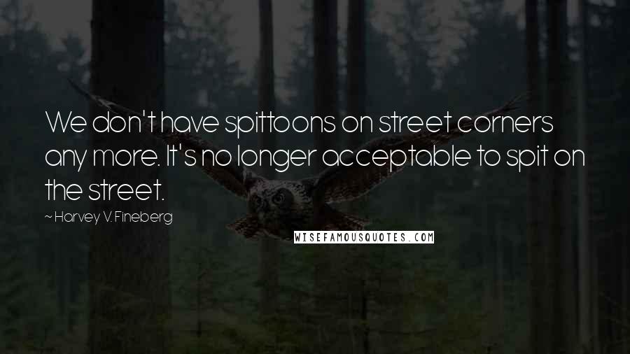 Harvey V. Fineberg Quotes: We don't have spittoons on street corners any more. It's no longer acceptable to spit on the street.