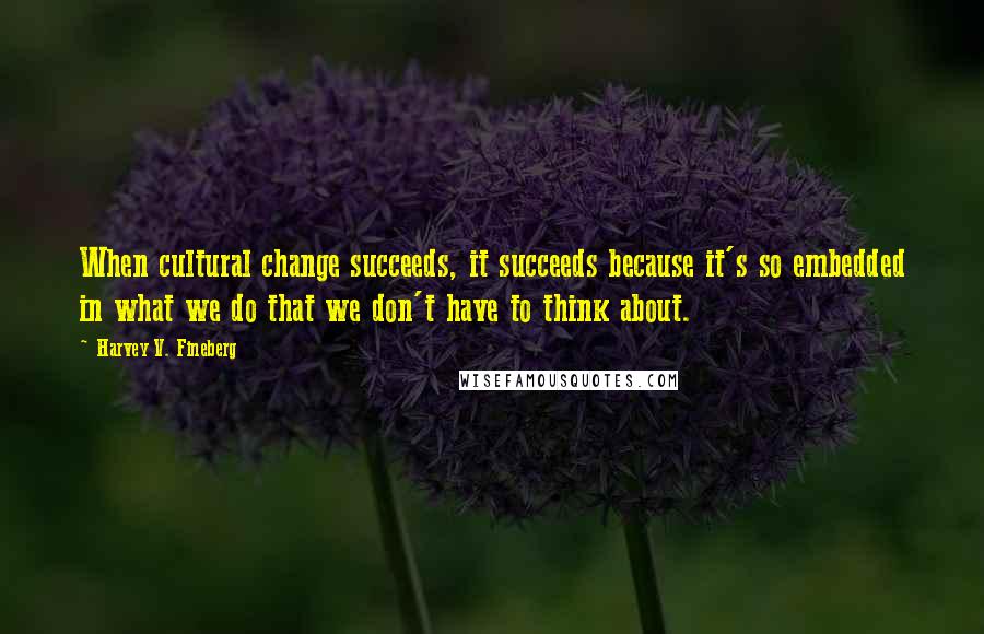 Harvey V. Fineberg Quotes: When cultural change succeeds, it succeeds because it's so embedded in what we do that we don't have to think about.