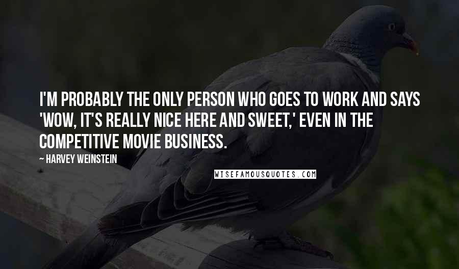 Harvey Weinstein Quotes: I'm probably the only person who goes to work and says 'Wow, it's really nice here and sweet,' even in the competitive movie business.